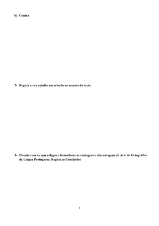 b) Contra
2- Registe a sua opinião em relação ao assunto do texto.
3- Discuta com os seus colegas e formadores as vantagens e desvantagens do Acordo Ortográfico
da Língua Portuguesa. Registe as Conclusões
3
 