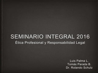SEMINARIO INTEGRAL 2016
Ética Profesional y Responsabilidad Legal
Luis Palma L.
Tomás Parada B.
Dr. Rolando Schulz
 