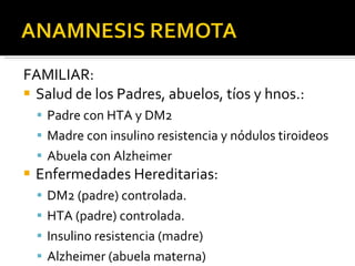 FAMILIAR: Salud de los Padres, abuelos, tíos y hnos.: Padre con HTA y DM2  Madre con insulino resistencia y nódulos tiroideos Abuela con Alzheimer Enfermedades Hereditarias: DM2 (padre) controlada. HTA (padre) controlada. Insulino resistencia (madre) Alzheimer (abuela materna) 