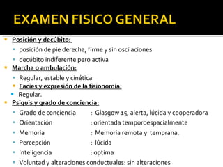 Posición y decúbito:  posición de pie derecha, firme y sin oscilaciones decúbito indiferente pero activa Marcha o ambulación: Regular, estable y cinética Facies y expresión de la fisionomía: Regular. Psiquis y grado de conciencia: Grado de conciencia :  Glasgow 15, alerta, lúcida y cooperadora  Orientación : orientada temporoespacialmente Memoria :  Memoria remota y  temprana. Percepción :  lúcida Inteligencia : optima Voluntad y alteraciones conductuales: sin alteraciones 