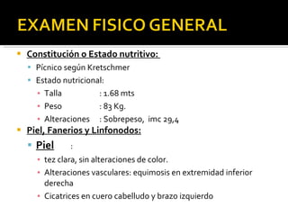Constitución o Estado nutritivo:  Pícnico según Kretschmer Estado nutricional: Talla : 1.68 mts Peso : 83 Kg. Alteraciones : Sobrepeso,  imc 29,4 Piel, Fanerios y Linfonodos: Piel :  tez clara, sin alteraciones de color. Alteraciones vasculares: equimosis en extremidad inferior derecha Cicatrices en cuero cabelludo y brazo izquierdo 