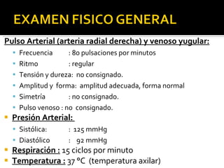 Pulso Arterial (arteria radial derecha) y venoso yugular: Frecuencia : 80 pulsaciones por minutos Ritmo : regular Tensión y dureza:  no consignado. Amplitud y  forma:  amplitud adecuada, forma normal Simetría  : no consignado. Pulso venoso : no  consignado. Presión Arterial:  Sistólica: :  125 mmHg Diastólico :  92 mmHg Respiración :  15 ciclos por minuto Temperatura :  37 °C  (temperatura axilar) 