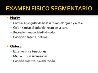 Nariz: Forma: Triangular de base inferior, alargada y recta. Color: similar al color del resto de la cara. Secreción: mucosidad húmeda. Función olfatoria: óptima. Oídos:  Externo: sin alteraciones Medio  : sin secreciones Función auditiva: sin alteración. 