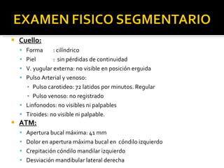 Cuello: Forma : cilíndrico Piel :  sin pérdidas de continuidad V. yugular externa: no visible en posición erguida Pulso Arterial y venoso: Pulso carotideo: 72 latidos por minutos. Regular Pulso venoso: no registrado Linfonodos: no visibles ni palpables Tiroides: no visible ni palpable. ATM: Apertura bucal máxima: 41 mm Dolor en apertura máxima bucal en  cóndilo izquierdo Crepitación cóndilo mandilar izquierdo Desviación mandibular lateral derecha 