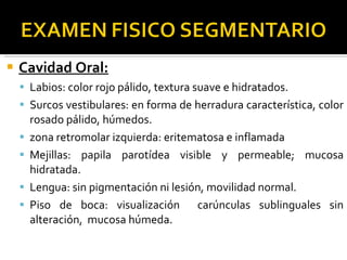 Cavidad Oral: Labios: color rojo pálido, textura suave e hidratados. Surcos vestibulares: en forma de herradura característica, color rosado pálido, húmedos. zona retromolar izquierda: eritematosa e inflamada Mejillas: papila parotídea visible y permeable; mucosa hidratada. Lengua: sin pigmentación ni lesión, movilidad normal. Piso de boca: visualización  carúnculas sublinguales sin alteración,  mucosa húmeda. 