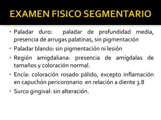 Paladar duro:  paladar de profundidad media, presencia de arrugas palatinas, sin pigmentación Paladar blando: sin pigmentación ni lesión Región amigdaliana: presencia de amígdalas de tamaños y coloración normal. Encía: coloración rosado pálido, excepto inflamación en capuchón pericoronario  en relación a diente 3.8 Surco gingival: sin alteración. 