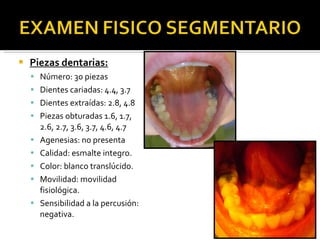 Piezas dentarias: Número: 30 piezas Dientes cariadas: 4.4, 3.7 Dientes extraídas: 2.8, 4.8 Piezas obturadas 1.6, 1.7, 2.6, 2.7, 3.6, 3.7, 4.6, 4.7 Agenesias: no presenta Calidad: esmalte integro. Color: blanco translúcido.  Movilidad: movilidad fisiológica. Sensibilidad a la percusión: negativa. 