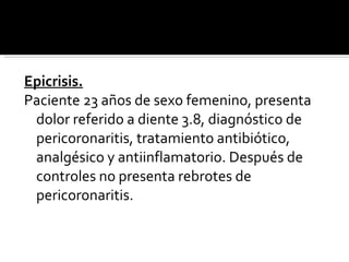 Epicrisis. Paciente 23 años de sexo femenino, presenta dolor referido a diente 3.8, diagnóstico de pericoronaritis, tratamiento antibiótico, analgésico y antiinflamatorio. Después de controles no presenta rebrotes de pericoronaritis.  