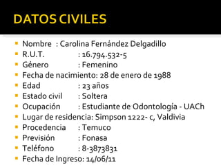 Nombre : Carolina Fernández Delgadillo R.U.T. : 16.794.532-5 Género : Femenino Fecha de nacimiento: 28 de enero de 1988 Edad : 23 años Estado civil : Soltera Ocupación : Estudiante de Odontología - UACh Lugar de residencia: Simpson 1222- c, Valdivia Procedencia : Temuco Previsión : Fonasa Teléfono : 8-3873831 Fecha de Ingreso: 14/06/11 