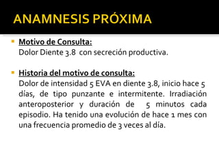 Motivo de Consulta: Dolor Diente 3.8  con secreción productiva. Historia del motivo de consulta: Dolor de intensidad 5 EVA en diente 3.8, inicio hace 5  días, de tipo punzante e intermitente. Irradiación anteroposterior y duración de  5 minutos cada episodio. Ha tenido una evolución de hace 1 mes con una frecuencia promedio de 3 veces al día. 
