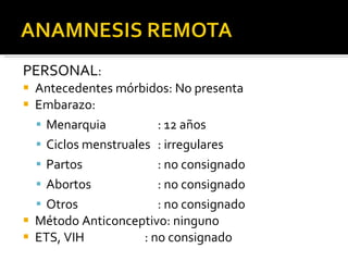 PERSONAL : Antecedentes mórbidos: No presenta Embarazo: Menarquia : 12 años Ciclos menstruales : irregulares Partos : no consignado Abortos : no consignado  Otros : no consignado Método Anticonceptivo: ninguno ETS, VIH   : no consignado    