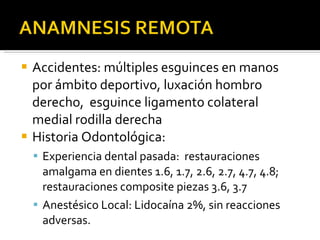 Accidentes: múltiples esguinces en manos por ámbito deportivo, luxación hombro derecho,  esguince ligamento colateral medial rodilla derecha  Historia Odontológica: Experiencia dental pasada:  restauraciones amalgama en dientes 1.6, 1.7, 2.6, 2.7, 4.7, 4.8; restauraciones composite piezas 3.6, 3.7 Anestésico Local: Lidocaína 2%, sin reacciones adversas. 