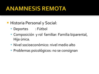 Historia Personal y Social: Deportes : Fútbol Composición  y rol  familiar: Familia biparental, Hija única. Nivel socioeconómico: nivel medio alto Problemas psicológicos: no se consignan 