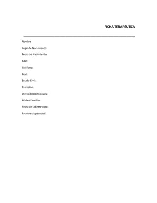 FICHA TERAPÉUTICA
_______________________________________________________________
Nombre
Lugar de Nacimiento:
Fechade Nacimiento:
Edad:
Teléfono:
Mail:
Estado Civil:
Profesión:
DirecciónDomiciliaria
NúcleoFamiliar
Fechade laEntrevista:
Anamnesis personal:
 