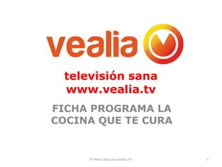 televisión sana
 www.vealia.tv
FICHA PROGRAMA LA
COCINA QUE TE CURA


     © Pedro Arce para Vealia TV.   1
 