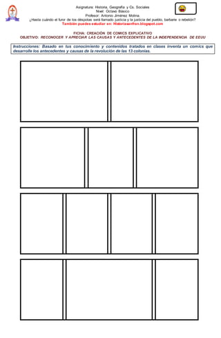 Asignatura: Historia, Geografía y Cs. Sociales
Nivel: Octavo Básico
Profesor: Antonio Jiménez Molina.
¿Hasta cuándo el furor de los déspotas será llamado justicia y la justicia del pueblo, barbarie o rebelión?
También puedes estudiar en: Historiasanfran.blogspot.com
FICHA: CREACIÓN DE COMICS EXPLICATIVO
OBJETIVO: RECONOCER Y APRECIAR LAS CAUSAS Y ANTECEDENTES DE LA INDEPENDENCIA DE EEUU
Instrucciones: Basado en tus conocimiento y contenidos tratados en clases inventa un comics que
desarrolle los antecedentes y causas de la revolución de las 13 colonias.