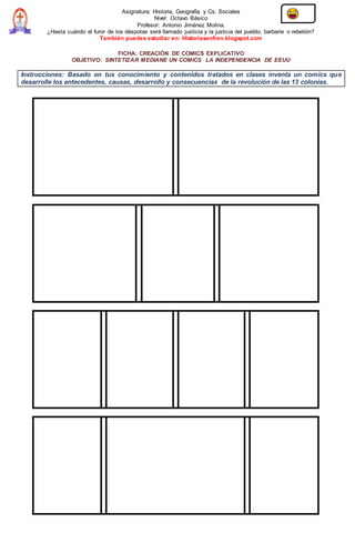 Asignatura: Historia, Geografía y Cs. Sociales
Nivel: Octavo Básico
Profesor: Antonio Jiménez Molina.
¿Hasta cuándo el furor de los déspotas será llamado justicia y la justicia del pueblo, barbarie o rebelión?
También puedes estudiar en: Historiasanfran.blogspot.com
FICHA: CREACIÓN DE COMICS EXPLICATIVO
OBJETIVO: SINTETIZAR MEDIANE UN COMICS LA INDEPENDENCIA DE EEUU
Instrucciones: Basado en tus conocimiento y contenidos tratados en clases inventa un comics que
desarrolle los antecedentes, causas, desarrollo y consecuencias de la revolución de las 13 colonias.
 