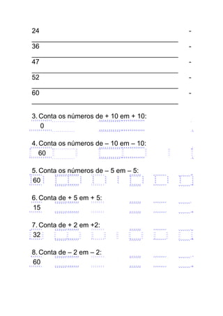 24 -
_______________________________________
36 -
_______________________________________
47 -
_______________________________________
52 -
_______________________________________
60 -
_______________________________________
3. Conta os números de + 10 em + 10:
0
4. Conta os números de – 10 em – 10:
60
5. Conta os números de – 5 em – 5:
60
6. Conta de + 5 em + 5:
15
7. Conta de + 2 em +2:
32
8. Conta de – 2 em – 2:
60
 