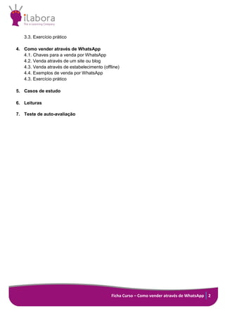 Ficha Curso – Como vender através de WhatsApp 2
3.3. Exercício prático
4. Como vender através de WhatsApp
4.1. Chaves para a venda por WhatsApp
4.2. Venda através de um site ou blog
4.3. Venda através de estabelecimento (offline)
4.4. Exemplos de venda por WhatsApp
4.3. Exercício prático
5. Casos de estudo
6. Leituras
7. Teste de auto-avaliação
 