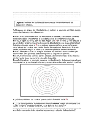 ………………………………………………………………………………………………
………………………………………………………………………………………………
……………………………………………………………………………………………….
1. Reúnanse en grupos de 10 estudiantes y realicen la siguiente actividad. Luego,
respondan las preguntas planteadas.
Paso 1. Elaboren carteles con los nombres de la estrella y de los ocho planetas
del sistema solar y repártanlos a cada compañero o compañera del grupo.
Paso 2. Salgan al patio y, con una tiza, hagan una en el suelo, y ocho círculos a
su alrededor, tal como muestra el esquema. El estudiante que tenga el cartel del
Sol debe ubicarse sobre la , y el resto de sus compañeros y compañeras en
cada uno de los círculos, uno detrás de otro formando una línea recta. Además
deben localizarse según el orden que tienen los planetas en el sistema solar.
Paso 3. Marquen con la tiza el lugar donde se encuentran los estudiantes que
representan a los planetas (esto corresponde a su punto de partida).
Paso 4. Comiencen a caminar por los círculos, al mismo tiempo y a una rapidez
similar, hasta llegar nuevamente al punto de partida.
Paso 5. Completen el siguiente esquema con la ubicación de los cuerpos celestes
representados, y escriban el orden en que completaron la vuelta alrededor del Sol.
a. ¿Qué representan los círculos que dibujaron alrededor de la ?
………………………………………………………………………………………………
b. ¿Cuál de los planetas representados demoró menos tiempo en completar una
vuelta completa alrededor del Sol? ¿Cuál demoró más tiempo?
……………………………………………………………………………………………….
c. ¿Qué movimiento de los planetas representaron a través de la actividad?
Objetivo: Reforzar los contenidos relacionados con el movimiento de
traslación y rotación.
 