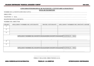 COLEGIO CENTENARIO “MARCIAL ACHARÁN Y SMITH” 1913-2013
AREA CURRICULAR DE MATEMATICA TRUJILLO- LA LIBERTAD INTERCOLEGIOS CENTENARIOS
CONCURSO INTER REGIONAL DE MATEMÁTICA “CENTENARIO ACHARANISTA”
FICHA DE INSCRIPCIÓN
NOMBRE DE LA INSTITUCIÓN EDUCATIVA: …………………………………………………………………………………………………………….
DIRECCIÓN:………………………………………………………….…………………………………………………………………………………………
TELÉFONO /E – MAIL:……………………………………………………………………………………………………………………………………………………
REGIÓN/PROVINCIA/DISTRITO:…………………………………………………………………………………………………………………………….
NOMBRE DEL DIRECTOR:…………………………………….……………………………………………………………………………………………..
_______________________________________
FIRMA Y SELLO DEL DIRECTOR DE LA I.E.
GRADO APELLIDOS Y NOMBRE DEL ESTUDIANTE DNI DEL ESTUDIANTE APELLIDOS Y NOMBRES DEL DOCENTE ASESOR
1°
2°
3°
…………………………………………………………………..……………………/………………………………/…………………………………….
4°
5°
………………………………………………………….. . ………………………/………………………………/………….……………………………
 