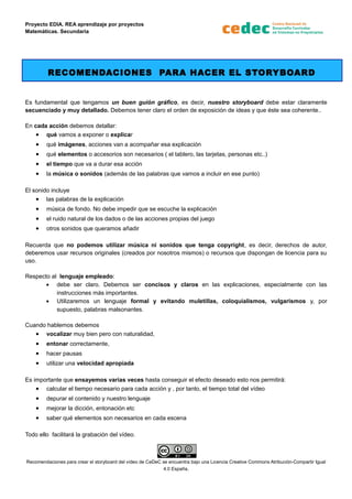 Proyecto EDIA. REA aprendizaje por proyectos
Matemáticas. Secundaria
RECOMENDACIONES PARA HACER EL STORYBOARD
Es fundamental que tengamos un buen guión gráfico, es decir, nuestro storyboard debe estar claramente
secuenciado y muy detallado. Debemos tener claro el orden de exposición de ideas y que éste sea coherente..
En cada acción debemos detallar:
• qué vamos a exponer o explicar
• qué imágenes, acciones van a acompañar esa explicación
• qué elementos o accesorios son necesarios ( el tablero, las tarjetas, personas etc..)
• el tiempo que va a durar esa acción
• la música o sonidos (además de las palabras que vamos a incluir en ese punto)
El sonido incluye
• las palabras de la explicación
• música de fondo. No debe impedir que se escuche la explicación
• el ruido natural de los dados o de las acciones propias del juego
• otros sonidos que queramos añadir
Recuerda que no podemos utilizar música ni sonidos que tenga copyright, es decir, derechos de autor,
deberemos usar recursos originales (creados por nosotros mismos) o recursos que dispongan de licencia para su
uso.
Respecto al lenguaje empleado:
• debe ser claro. Debemos ser concisos y claros en las explicaciones, especialmente con las
instrucciones más importantes.
• Utilizaremos un lenguaje formal y evitando muletillas, coloquialismos, vulgarismos y, por
supuesto, palabras malsonantes.
Cuando hablemos debemos
• vocalizar muy bien pero con naturalidad,
• entonar correctamente,
• hacer pausas
• utilizar una velocidad apropiada
Es importante que ensayemos varias veces hasta conseguir el efecto deseado esto nos permitirá:
• calcular el tiempo necesario para cada acción y , por tanto, el tiempo total del vídeo
• depurar el contenido y nuestro lenguaje
• mejorar la dicción, entonación etc
• saber qué elementos son necesarios en cada escena
Todo ello facilitará la grabación del vídeo.
Recomendaciones para crear el storyboard del vídeo de CeDeC se encuentra bajo una Licencia Creative Commons Atribución-Compartir Igual
4.0 España.
 