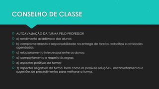 CONSELHO DE CLASSE
 AUTOAVALIAÇÃO DA TURMA PELO PROFESSOR
 a) rendimento acadêmico dos alunos;
 b) comprometimento e responsabilidade na entrega de tarefas, trabalhos e atividades
agendadas;
 c) relacionamento interpessoal entre os alunos;
 d) comportamento e respeito às regras;
 e) aspectos positivos da turma;
 f) aspectos negativos da turma, bem como as possíveis soluções , encaminhamentos e
sugestões de procedimentos para melhorar a turma.
 