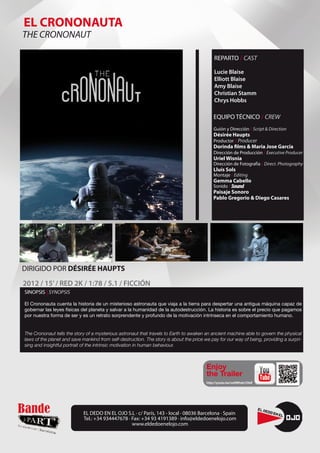 EL CRONONAUTA
THE CRONONAUT

                                                                                             REPARTO / CAST

                                                                                             Lucie Blaise
                                                                                             Elliott Blaise
                                                                                             Amy Blaise
                                                                                             Christian Stamm
                                                                                             Chrys Hobbs

                                                                                             EQUIPO TÉCNICO / CREW
                                                                                             Guión y Dirección / Script & Direction
                                                                                             Désirée Haupts
                                                                                             Productor / Producer
                                                                                             Dorinda films & Maria Jose García
                                                                                             Dirección de Producción / Executive Producer
                                                                                             Uriel Wisnia
                                                                                             Dirección de Fotografía / Direct. Photography
                                                                                             Lluís Sols
                                                                                             Montaje / Editing
                                                                                             Gemma Cabello
                                                                                             Sonido / Sound
                                                                                             Paisaje Sonoro
                                                                                             Pablo Gregorio & Diego Casares




DIRIGIDO POR DÉSIRÉE HAUPTS
2012 / 15’ / RED 2K / 1:78 / 5.1 / FICCIÓN
SINOPSIS | SYNOPSIS

El Crononauta cuenta la historia de un misterioso astronauta que viaja a la tierra para despertar una antigua máquina capaz de
gobernar las leyes físicas del planeta y salvar a la humanidad de la autodestrucción. La historia es sobre el precio que pagamos
por nuestra forma de ser y es un retrato sorprendente y profundo de la motivación intrínseca en el comportamiento humano.


The Crononaut tells the story of a mysterious astronaut that travels to Earth to awaken an ancient machine able to govern the physical
laws of the planet and save mankind from self-destruction. The story is about the price we pay for our way of being, providing a surpri-
sing and insightful portrait of the intrinsic motivation in human behaviour.



                                                                                         Enjoy
                                                                                         the Trailer
                                                                                         http://youtu.be/vz0Whsb1OkE




                            EL DEDO EN EL OJO S.L · c/ París, 143 - local · 08036 Barcelona · Spain
                            Tel.: +34 934447678 · Fax: +34 93 4191389 · info@eldedoenelojo.com
                                                  www.eldedoenelojo.com
 