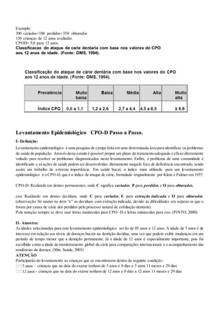 Exemplo:
300 cariados+100 perdidos+350 obturados
150 crianças de 12 anos avaliadas
CPOD= 5,0 para 12 anos.
Classificacao do ataque de carie dentaria com base nos valores do CPO
aos 12 anos de idade. (Fonte: OMS, 1994).
Levantamento Epidemiológico CPO-D Passo a Passo.
I- Definição:
Levantamento epidemiológico é uma pesquisa de campo feita em uma determinada área para identificar os problemas
de saúde da população. Atravésdeste estudo é possível propor um plano de tratamentoadequado e eficaz diretamente
voltado para resolver os problemas diagnosticados neste levantamento. Enfim, o problema de uma comunidade é
identificado e as ações de saúde podem ser desenvolvidas diretamente naquele foco de deficiência encontrado, sendo
assim um trabalho de extrema importância. Em saúde bucal, o índice mais utilizado para um levantamento
epidemiológico é o CPO-D,que é o índice de ataque de cárie, formulado originalmente por Klein e Palmer em 1937.
CPO-D: Realizado em dentes permanentes, onde C significa cariados, P para perdidos e O para obturados.
ceo: Realizado em dentes decíduos, onde C para cariados, E para extração indicada e O para obturados.
(observação: Só anotar no item “e” os decíduos com extração indicada, devido às dificuldades em separar os que o
foram por causa de cárie dos perdidos pelo processo natural de esfoliação dentária).
Pela notação sempre se deve usar letras maiúsculas para CPO -D e letras minúsculas para ceo. (PINTO, 2000).
II- Amostra:
As idades selecionadas para este levantamento epidemiológico ser ão de 05 anos e 12 anos. A idade de 5 anos é de
interesse em relação aos níveis de doenças bucais na dentição decídua, uma vez que podem exibir mudanças em um
período de tempo menor que a dentição permanente. Já a idade de 12 anos é especialmente importante, pois foi
escolhida como a idade de monitoramento global da cárie para comparações internacionais e o acompanhamento das
tendências da doença. (Min. Saúde, 2003)
ATENÇÃO
Participarão do levantamento as crianças que se encontrarem dentro da seguinte condição:
– crianças que na data do exame tenham de 5 anos e 0 dias a 5 anos 11 meses e 29 dias
- crianças que na data do exame tenham de 12 anos e 0 dias a 12 anos 11 meses e 29 dias
 