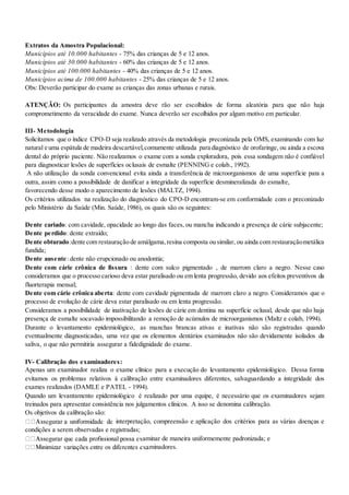 Extratos da Amostra Populacional:
Municípios até 10.000 habitantes - 75% das crianças de 5 e 12 anos.
Municípios até 30.000 habitantes - 60% das crianças de 5 e 12 anos.
Municípios até 100.000 habitantes - 40% das crianças de 5 e 12 anos.
Municípios acima de 100.000 habitantes - 25% das crianças de 5 e 12 anos.
Obs: Deverão participar do exame as crianças das zonas urbanas e rurais.
ATENÇÃO: Os participantes da amostra deve rão ser escolhidos de forma aleatória para que não haja
comprometimento da veracidade do exame. Nunca deverão ser escolhidos por algum motivo em particular.
III- Metodologia
Solicitamos que o índice CPO-D seja realizado através da metodologia preconizada pela OMS, examinando com luz
natural e uma espátula de madeira descartável,comumente utilizada para diagnóstico de orofaringe, ou ainda a escova
dental do próprio paciente. Não realizamos o exame com a sonda exploradora, pois essa sondagem não é confiável
para diagnosticar lesões de superfícies oclusais de esmalte (PENNING e colab., 1992).
A não utilização da sonda convencional evita ainda a transferência de microorganismos de uma superfície para a
outra, assim como a possibilidade de danificar a integridade da superfície desmineralizada do esmalte,
favorecendo desse modo o aparecimento de lesões (MALTZ, 1994).
Os critérios utilizados na realização do diagnóstico do CPO-D encontram-se em conformidade com o preconizado
pelo Ministério da Saúde (Min. Saúde, 1986), os quais são os seguintes:
Dente cariado: com cavidade, opacidade ao longo das faces, ou mancha indicando a presença de cárie subjacente;
Dente perdido: dente extraído;
Dente obturado:dente com restauração de amálgama,resina composta ou similar, ou ainda com restauraçãometálica
fundida;
Dente ausente: dente não erupcionado ou anodontia;
Dente com cárie crônica de fissura : dente com sulco pigmentado , de marrom claro a negro. Nesse caso
consideramos que o processo carioso deva estar paralisado ou em lenta progressão, devido aos efeitos preventivos da
fluorterapia mensal;
Dente com cárie crônica aberta: dente com cavidade pigmentada de marrom claro a negro. Consideramos que o
processo de evolução de cárie deva estar paralisado ou em lenta progressão.
Consideramos a possibilidade de inativação de lesões de cárie em dentina na superfície oclusal, desde que não haja
presença de esmalte socavado impossibilitando a remoção de acúmulos de microorganismos (Maltz e colab, 1994).
Durante o levantamento epidemiológico, as manchas brancas ativas e inativas não são registradas quando
eventualmente diagnosticadas, uma vez que os elementos dentários examinados não são devidamente isolados da
saliva, o que não permitiria assegurar a fidedignidade do exame.
IV- Calibração dos examinadores:
Apenas um examinador realiza o exame clínico para a execução do levantamento epidemiológico. Dessa forma
evitamos os problemas relativos à calibração entre examinadores diferentes, salvaguardando a integridade dos
exames realizados (DAMLE e PATEL - 1994).
Quando um levantamento epidemiológico é realizado por uma equipe, é necessário que os examinadores sejam
treinados para apresentar consistência nos julgamentos clínicos. A isso se denomina calibração.
Os objetivos da calibração são:
interpretação, compreensão e aplicação dos critérios para as várias doenças e
condições a serem observadas e registradas;
aminar de maneira uniformemente padronizada; e
minadores.
 