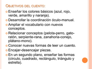OBJETIVOS DEL CUENTO:
 Enseñar    los colores básicos (azul, rojo,
  verde, amarillo y naranja).
 Desarrollar la coordinación óculo-manual.
 Ampliar el vocabulario con nuevos
  conceptos.
 Relacionar conceptos (pelota-perro, gato-
  ratón, serpiente-rana, zanahoria-conejo,
  plátano-mono).
 Conocer nuevas formas de leer un cuento.
 Encajar-desencajar piezas.
 En un segundo plano, enseñar las formas
  (círculo, cuadrado, rectángulo, triángulo y
  estrella).
 