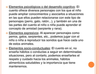    Elementos psicológicos o del desarrollo cognitivo: El
    cuento ofrece diversos personajes con los que el niño
    puede ampliar conocimientos y asociarlos a situaciones
    en las que ellos pueden relacionarse con este tipo de
    personajes (perro, gato, ratón...), y también en una de
    las partes del cuento el niño o niña puede aprender el
    concepto de amistad (serpiente y rana).
   Elementos expresivos: Al aparecer personajes como
    perros, gatos, serpientes, etc., podemos jugar con el
    niño o niña a reproducir los sonidos que hace cada uno
    de estos animales.
   Elementos socio-conductuales: El cuento en sí, no
    enseña hábitos o conductas a seguir en determinadas
    situaciones, pero al contarlo, podemos enseñarles el
    respeto y cuidado hacia los animales, hábitos
    alimenticios saludables y la importancia que tiene
    mantenernos.
 