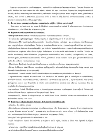 Lourenço governou com grande sabedoria e tato político, tendo trazido bem-estar e fama a Florença. Instituiu um
poder absoluto mas teve o apoio dos mais pobres. Amante das artes e das letras, desenvolveu uma política cultural
notável, criando em Florença um ambiente de permanente animação cultural. Atraiu e apoiou poetas, pensadores e
artistas, criou escolas e bibliotecas, colecionou livros e obras de arte, renovou arquitetonicamente a cidade e
promoveu inúmeras festas públicas e privadas.
9. De que modo a sua personalidade e a sua atuação política refletem o seu tempo?
    Lourenço é um homem do seu tempo devido à enorme curiosidade e vontade de saber que sempre demonstrou e
ao valor dado à criatividade dos artistas que apoiou.
10. Explica as características do Renascimento.
- antropocentrismo: Atitude filosófica que coloca o Homem no centro do Universo.
- mecenato: é a acção de protegera cultura, por parte de um particular,isto é, de um mecenas.
- Humanismo: Movimento cultural renascentista – filosófico, literário e artístico – que se interessa pelo Homem, as
suas características e potencialidades. Apoiou-se na cultura clássica (grega e romana) que redescobriu e reinventou.
- Individualismo: Corrente doutrinal e prática que defende, para cada homem, a concretização das potencialidades e
características próprias e sobrevaloriza o papel do indivíduo na evolução das sociedades e da História. Exemplo: os
artistas assumem-se como intelectuais, que pelo seu talento técnico, pelo raciocínio e compreensão das coisas,
mostram génio, recebendo reconhecimento público, garantindo a sua ascensão social, pelo que são chamados às
cortes dos senhores e assinam as suas obras.
- Classicismo: Tendência literária e artística baseada na imitação dos clássicos: gregos e romanos.
- Defesa do Homem Ideal: Homem completo e perfeito, cultiva a formaçãofísica, intelectual e cívica, ou seja uma
formação integral (mente sã,em corpo são).
- naturalismo: Doutrina eatitude filosófica e estética quevaloriza a observação eimitação da Natureza.
- experiencialismo: espírito de curiosidade e de observação da Natureza para a construção do conhecimento,
recusando aceitar a autoridade dos livros, valorizando a experiência de quem vê. O experiencialismo para qual os
portugueses com as suas descobertas e estudos tanto contribuíram, consiste num saber da experiência feito de
resultados de observações empírica.
- racionalismo: Atitude filosófica em que os conhecimentos antigos ou resultantes da observação da Natureza só
seriam válidos se fossem confirmados / interpretado pela Razão.
- espírito crítico: : Atitude de umapessoa que não aceita ideias, factos, conceitos, teorias, sem reflectir sobre os seus
fundamentos e sobre o seu valor.
11. Descreve os reflexos das características do Renascimento sobre a arte:
- abandono das práticas góticas
- Libertação dos artistas das corporações, reconhecimento do valor da sua autoria e elevação do seu estatuto social;
o artista deixa de ser um “artesão” , passando a ser um homem de saber universal que pode individualizar a sua
obra, assinando-a e distinguido o seu papel como autor, no processo criativo
- Giorgio Vasari aparece como o 1º historiador da arte
- rigor conceptual e técnico na descoberta e criação de novas regras, cânones e temas para suplantar a própria
natureza
- arte racional e científica, imitação intelectualizada e tecnicista da natureza
- arte feita à medida do homem (“homem como a medida de todas as coisas”)
 