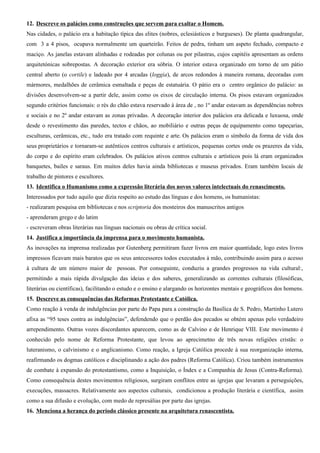 12. Descreve os palácios como construções que servem para exaltar o Homem.
Nas cidades, o palácio era a habitação típica das elites (nobres, eclesiásticos e burgueses). De planta quadrangular,
com 3 a 4 pisos, ocupava normalmente um quarteirão. Feitos de pedra, tinham um aspeto fechado, compacto e
maciço. As janelas estavam alinhadas e rodeadas por colunas ou por pilastras, cujos capitéis apresentam as ordens
arquitetónicas sobrepostas. A decoração exterior era sóbria. O interior estava organizado em torno de um pátio
central aberto (o cortile) e ladeado por 4 arcadas (loggia), de arcos redondos à maneira romana, decoradas com
mármores, medalhões de cerâmica esmaltada e peças de estatuária. O pátio era o centro orgânico do palácio: as
divisões desenvolvem-se a partir dele, assim como os eixos de circulação interna. Os pisos estavam organizados
segundo critérios funcionais: o rés do chão estava reservado à área de , no 1º andar estavam as dependências nobres
e sociais e no 2º andar estavam as zonas privadas. A decoração interior dos palácios era delicada e luxuosa, onde
desde o revestimento das paredes, tectos e chãos, ao mobiliário e outras peças de equipamento como tapeçarias,
esculturas, cerâmicas, etc., tudo era tratado com requinte e arte. Os palácios eram o símbolo da forma de vida dos
seus proprietários e tornaram-se autênticos centros culturais e artísticos, pequenas cortes onde os prazeres da vida,
do corpo e do espírito eram celebrados. Os palácios ativos centros culturais e artísticos pois lá eram organizados
banquetes, bailes e saraus. Em muitos deles havia ainda bibliotecas e museus privados. Eram também locais de
trabalho de pintores e escultores.
13. Identifica o Humanismo como a expressão literária dos novos valores intelectuais do renascimento.
Interessados por tudo aquilo que dizia respeito ao estudo das línguas e dos homens, os humanistas:
- realizaram pesquisa em bibliotecas e nos scriptoria dos mosteiros dos manuscritos antigos
- aprenderam grego e do latim
- escreveram obras literárias nas línguas nacionais ou obras de crítica social.
14. Justifica a importância da imprensa para o movimento humanista.
As inovações na imprensa realizadas por Gutenberg permitiram fazer livros em maior quantidade, logo estes livros
impressos ficavam mais baratos que os seus antecessores todos executados à mão, contribuindo assim para o acesso
à cultura de um número maior de pessoas. Por conseguinte, conduziu a grandes progressos na vida cultural:,
permitindo a mais rápida divulgação das ideias e dos saberes, generalizando as correntes culturais (filosóficas,
literárias ou científicas), facilitando o estudo e o ensino e alargando os horizontes mentais e geográficos dos homens.
15. Descreve as consequências das Reformas Protestante e Católica.
Como reação à venda de indulgências por parte do Papa para a construção da Basílica de S. Pedro, Martinho Lutero
afixa as “95 teses contra as indulgências”, defendendo que o perdão dos pecados se obtém apenas pelo verdadeiro
arrependimento. Outras vozes discordantes aparecem, como as de Calvino e de Henrique VIII. Este movimento é
conhecido pelo nome de Reforma Protestante, que levou ao aprecimetno de três novas religiões cristãs: o
luteranismo, o calvinismo e o anglicanismo. Como reação, a Igreja Católica procede à sua reorganização interna,
reafirmando os dogmas católicos e disciplinando a ação dos padres (Reforma Católica). Criou também instrumentos
de combate à expansão do protestantismo, como a Inquisição, o Índex e a Companhia de Jesus (Contra-Reforma).
Como consequência destes movimentos religiosos, surgiram conflitos entre as igrejas que levaram a perseguições,
execuções, massacres. Relativamente aos aspectos culturais, condicionou a produção literária e científica, assim
como a sua difusão e evolução, com medo de represálias por parte das igrejas.
16. Menciona a herança do período clássico presente na arquitetura renascentista.
 