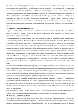 Os artistas renascentista propunham-se igualar os feitos intelectuais e artísticos dos Antigos. No entanto,
encontraram na arte clássica as bases sólidas para alcançarem o “mundo real”, concreto e palpável. A redescoberta
do do tratado de Architectura de Vitrúvio (na biblioteca de Sant-Gall) passa a ser a única referência teórica ,
fornecendo matéria substantiva e fundamental para a formulação do Classicismo na arquitectura renascentista. A
obra de Vitrúvio tornou-se na “bíblia” dos arquitectos humanistas, que passaram a aplicar os princípios onde
assentaram as bases do programa arquitectónico renascentista : firmitas (solidez/resistência); utilitas
(utilidade/funcionalidade); venustas (beleza/ euritmia); decorum (dignidade/decoro). Ao mesmo tempo que
empreenderam uma arquitetura monumental, subordinaram-na ao princípio de que “o homem é a medida de todas as
coisas”.
17. Apresenta o contributo de Brunelleschi.
Arquiteto e escultor italiano, estudou na sua juventude os monumentos clássicos de Roma. Foi o construtor da
cúpula da Catedral de Florença, a sacristia de San Lorenzo (capela funerária dos Médicis), a Capela dos Pazzi e a
Igreja do Santo Espírito (reconstrução).
A cúpula da Catedral de Santa Maria das Flores (inspirando-se no Pateão de Roma) é a primeira grande obra do
Renascimento arquitectónico. Levanta-se sobre um tambor octogonal e é de elegantes proporções. A cúpula exterior
é pontiaguda, o que permite ganhar altura e resistir às forças laterais. Os óculos e a lanterna no topo permitiam a
iluminação do cruzeiro. A decoração do interior da cúpula criava uma ilusão de óptica no sentido da verticalidade,
de ascensão aos céus. A partir desta obra, a cúpula, esquecida durante o Gótico, reaparece na arquitetura europeia.
Através da introdução de novas técnicas construtivas, o artista conseguiu dispensar alguns elementos de reforço,
fazendo toda a estrutura mais leve. A utilização de dois grandes cascos unidos entre si foi a chave para o sucesso
desta obra. Mas mais do que o prodígio técnico alcançado, a obra, com a sua simples estrutura octogonal com o
nervurado de sustentação, encerrou o programa formal e conceptual da época medieval. O arquitecto conseguiu,
aqui, a obra-prima do Quattrocento e o símbolo de um cidade e de uma época, com a maior cúpula construída até
então.
Brunelleschi foi o introdutor da perspectiva espacial (o ponto de fuga, as diferentes linhas convergem para um ponto
único), demonstrando preocupação pelo equilíbrio geométrico e uma rigorosa simetria na distribuição dos volumes
(Deus manifesta-se, agora, nas matemáticas e na geometria). O belo atinge-se através da geometria dos espaços
traçados cuja perfeição é uma questão de harmonia e proporção entre os pontos que compõem o todo. o quadrado e o
circulo são as figuras geométricas perfeitas (reflectem a superior perfeição de Deus)
A Capela dos Pazzi foi estruturada segundo formas geométricas puras (quadrados e círculos) e a cúpula foi feita
sobre pendentes.A tradicional planta de cruz latina dá lugar à planta central (coberta por cúpulas semiesféricas). Não
há frescos/retábulos/imagens de santos nas paredes e as janelas deixam entrar luz branca natural do dia. São
utilizados elementos de estruturas clássicas: frontão, embasamento, colunas, ordens arquitectónicas, arcos de volta
inteira, os entablamentos.
Com Brunelleschi o desenho – a “mãe de todas as artes” – passou a constituir um dos momentos fundamentais do
processo criativo, facultando ao arquitecto o ensaio das melhores soluções para os melhores resultados.
18. Apresenta o contributo de Alberti
No Restauro da Igreja de Santa Maria Novella, Leon Battista Alberti usou traçados geométricos rigorosos. As
volutas foram utilizadas como forma de disfarçar a verticalidade gótica da fachada da igreja primitiva. Utilizou
elementos arquitetónicos clássicos, como o fraontaõ triangular, o arco de volta perfeitas e as pilastras. Na Igreja de
 