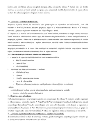 Santo André, em Mântua, aplicou uma planta de igreja-salão, com capelas laterais. A fachada tem um frontão,
inspirado-se nos arcos de triunfo (entrada nas igrejas como uma entrada triunfal). Foi o introdutor da ordem colossal
(a altura das colunas ou pilastras atinge um ou mais andares).




19. Apresenta o contributo de Bramante.
Arquitecto e pintor italiano, foi considerado uma grande figura da arquitectura no Renascimento.           Em 1500
transferiu-se de Milão para Roma. Em 1503 projetou a Igreja de S. Pedro in Montorio e a Basílica de S. Pedro do
Vaticano. O projecto original foi modificado por Miguel Ângelo e Rafael.
O Tempieto de S. Pedro é um edifício harmonioso, com planta centrada, semelhante ao templo romano dedicado a
Vesta. Através da substituição da temática pagã por elementos religiosos católicos, o artista conseguiu conciliar as
proporções, a planta, a forma com os princípios cristãos. Foram utilizados como elemetnos arquitetónico as colunas
dórico-toscanas, o pórtico contínuo de 3 degraus, a balaustrada, um corpo central cilíndrico com nichos encravados e
uma cúpula semiesférica.
No projeto para aBasílica de S. Pedro, criou uma igreja de uma só nave, de planta centrada, larga, coberta com uma
cúpula, que através da iluminação criava uma visão do espaço absoluto.
20. Presenta as características da arquitetura renascentista.
-   a ocupação do espaço pelo edifício baseia-se em relações matemáticas:
        -   ideal de simetria absoluta
        -    ponto de fuga
        -   - horizontalidade
-   inspirou-se nas obras greco-romanas – classismo:
        -   Abóbadas de berço
        -    cúpulas
        -    frontões nas portas e nas janelas
        -    arcos de volta perfeita
        -   Pilastras e colunas encimadas por capitéis clássicos (dóricos, jónicos ou coríntios);
- planta:
    - evoluiu de planta basilical em cruz latina para plantas quadradas ou de cruz centrada
    -   no corpo principal a nave central alonga-se
21. Descreve o novo urbanismo:
No Renascimento passou a haver uma preocupação com a organização das cidades. Os projectos surgidos organizam
as cidades segundo uma malha regular. A Praça Ducal de Vigevano (espaço retangular, rodeado por uma arcada),
concebida por Leonardo da Vinci, foi concebida para ser o local nobre da cidade, à volta da qual se organizam os
restantes edifícios. No projecto de Piero della Francesca, as casas aparecem proporcionadas ao espaço, as igrejas são
circulares e organizadas numa perspectiva linear. A cidade está organizada dentro de um círculo e de uma estrela.
22. Apresenta as principais alterações verificadas na escultura renascentista.
A escultura renascentista foi fruto de uma longa evolução, gerada na arte gótica e aperfeiçoada pelos contactos que
os artistas italianos foram mantendo com a arte clássica.
 