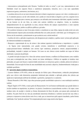 - interessaram-se principalmente pelo Homem, "medida de todas as coisas" e, por isso, representaram-no com
fidelidade visual nos aspectos físicos e anatómicos (proporções, músculos, etc.) e nas suas capacidades
expressivas (gestos, sentimentos, movimentos, etc.).
- a escultura deixou de ser um mero elemento decorativo aliado à arquitectura e passou a ter valor e existência por si
só. A estatuária passou a ser de vulto redondo, isto é, podia ser vista de todos os ângulos e, por isso, surgiram novos
objectivos e tipologias para a mesma, que começou a ser utilizada como monumento individual, erguida à memória
de um homem ou de um feito, ou ainda com carácter simbólico ou alegórico. Assim, as esculturas,
independentemente do seu significado ou tema, estavam libertas dos espaços arquitectónicos e eram expostas
livremente em praças, jardins ou edifícios públicos e privados.
- Os escultores tornaram-se mais livres para criarem e conceberem as suas obras, (apesar de ainda existir um certo
condicionamento imposto pela encomenda) atribuindo-lhes um cunho pessoal e individual, que os distinguisse e os
fizesse sair do anonimato, contrariamente ao que acontecia com o artista medieval.
- A prática do relevo, aplicada à arquitectura, não desapareceu por completo, e ganhou maior verismo pela aplicação
da tridimensionalidade na composição.
- Renasceu a representação do nu, do retrato e das estátuas equestres (simbolizavam a importância e o poder).
- As figuras eram representadas com grande verismo, naturalismo e sensibilidade expressiva e os
corpos possuíam formas trabalhadas com enorme rigor anatómico, perspectiva natural, proporcionalidade e
profundidade, imitando o próprio ser humano. Tal como na arte clássica existiu também um toque de beleza
idealizada e a procura da perfeição.
- A grande inovação da época foi o facto dos artistas usarem homens e mulheres do Renascimento como modelos
vivos para a concepção das suas obras, mesmo nos temas mitológicos e bíblicos ou sagrados (a temática mais
praticada), aos quais iam buscar a expressividade emocional e os minuciosos gestos e atitudes, plenos de realismo e
humanidade. Esta inovação foi fruto de uma mentalidade mais racional e objectiva, fundamentalmente virada para a
realidade quotidiana.
23. Apresenta alguns escultores renascentistas.
- Lorenzo Ghiberti (1378-1455), artista de transição do Gótico para o Renascimento, conhecido principalmente
pelos seus relevos onde demonstrou preparação intelectual para entender a aplicação prática das ciências que
ajudavam à representação artificial da realidade: a geometria, a perspectiva e a anatomia.
- Donato Donatello (1386-1466), cujas obras possuíam grande sensibilidade expressiva e uma modelação anatómica
realista.
- Miguel Ângelo (1475-1564), o maior génio do Renascimento. Foi um homem multifacetado cujo grande talento se
revelou também na arquitectura, na pintura e na poesia. Considerou-se essencialmente escultor e foi capaz, como
nenhum outro, de esculpir e cinzelar as formas directamente do bloco de pedra, sem passar pela construção de
modelos. Na parte final da sua vida (já considerada maneirista) abandonou o realismo racional das suas obras e
começou a expressar-se numa técnica mais livre e rude, que se caracterizava pelo aspecto inacabado e pelas formas
indefinidas. Esta "perda do realismo" foi compensada pela maior carga emotiva das figuras.
 
