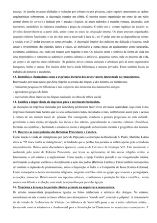maciço. As janelas estavam alinhadas e rodeadas por colunas ou por pilastras, cujos capitéis apresentam as ordens
arquitetónicas sobrepostas. A decoração exterior era sóbria. O interior estava organizado em torno de um pátio
central aberto (o cortile) e ladeado por 4 arcadas (loggia), de arcos redondos à maneira romana, decoradas com
mármores, medalhões de cerâmica esmaltada e peças de estatuária. O pátio era o centro orgânico do palácio: as
divisões desenvolvem-se a partir dele, assim como os eixos de circulação interna. Os pisos estavam organizados
segundo critérios funcionais: o rés do chão estava reservado à área de , no 1º andar estavam as dependências nobres
e sociais e no 2º andar estavam as zonas privadas. A decoração interior dos palácios era delicada e luxuosa, onde
desde o revestimento das paredes, tectos e chãos, ao mobiliário e outras peças de equipamento como tapeçarias,
esculturas, cerâmicas, etc., tudo era tratado com requinte e arte. Os palácios eram o símbolo da forma de vida dos
seus proprietários e tornaram-se autênticos centros culturais e artísticos, pequenas cortes onde os prazeres da vida,
do corpo e do espírito eram celebrados. Os palácios ativos centros culturais e artísticos pois lá eram organizados
banquetes, bailes e saraus. Em muitos deles havia ainda bibliotecas e museus privados. Eram também locais de
trabalho de pintores e escultores.
13. Identifica o Humanismo como a expressão literária dos novos valores intelectuais do renascimento.
Interessados por tudo aquilo que dizia respeito ao estudo das línguas e dos homens, os humanistas:
- realizaram pesquisa em bibliotecas e nos scriptoria dos mosteiros dos manuscritos antigos
- aprenderam grego e do latim
- escreveram obras literárias nas línguas nacionais ou obras de crítica social.
14. Justifica a importância da imprensa para o movimento humanista.
As inovações na imprensa realizadas por Gutenberg permitiram fazer livros em maior quantidade, logo estes livros
impressos ficavam mais baratos que os seus antecessores todos executados à mão, contribuindo assim para o acesso
à cultura de um número maior de pessoas. Por conseguinte, conduziu a grandes progressos na vida cultural:,
permitindo a mais rápida divulgação das ideias e dos saberes, generalizando as correntes culturais (filosóficas,
literárias ou científicas), facilitando o estudo e o ensino e alargando os horizontes mentais e geográficos dos homens.
15. Descreve as consequências das Reformas Protestante e Católica.
Como reação à venda de indulgências por parte do Papa para a construção da Basílica de S. Pedro, Martinho Lutero
afixa as “95 teses contra as indulgências”, defendendo que o perdão dos pecados se obtém apenas pelo verdadeiro
arrependimento. Outras vozes discordantes aparecem, como as de Calvino e de Henrique VIII. Este movimento é
conhecido pelo nome de Reforma Protestante, que levou ao aprecimetno de três novas religiões cristãs: o
luteranismo, o calvinismo e o anglicanismo. Como reação, a Igreja Católica procede à sua reorganização interna,
reafirmando os dogmas católicos e disciplinando a ação dos padres (Reforma Católica). Criou também instrumentos
de combate à expansão do protestantismo, como a Inquisição, o Índex e a Companhia de Jesus (Contra-Reforma).
Como consequência destes movimentos religiosos, surgiram conflitos entre as igrejas que levaram a perseguições,
execuções, massacres. Relativamente aos aspectos culturais, condicionou a produção literária e científica, assim
como a sua difusão e evolução, com medo de represálias por parte das igrejas.
16. Menciona a herança do período clássico presente na arquitetura renascentista.
Os artistas renascentista propunham-se igualar os feitos intelectuais e artísticos dos Antigos. No entanto,
encontraram na arte clássica as bases sólidas para alcançarem o “mundo real”, concreto e palpável. A redescoberta
do do tratado de Architectura de Vitrúvio (na biblioteca de Sant-Gall) passa a ser a única referência teórica ,
fornecendo matéria substantiva e fundamental para a formulação do Classicismo na arquitectura renascentista. A
 