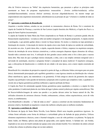 obra de Vitrúvio tornou-se na “bíblia” dos arquitectos humanistas, que passaram a aplicar os princípios onde
assentaram as bases do programa arquitectónico renascentista : firmitas (solidez/resistência); utilitas
(utilidade/funcionalidade); venustas (beleza/ euritmia); decorum (dignidade/decoro). Ao mesmo tempo que
empreenderam uma arquitetura monumental, subordinaram-na ao princípio de que “o homem é a medida de todas as
coisas”.
17. Apresenta o contributo de Brunelleschi.
Arquiteto e escultor italiano, estudou na sua juventude os monumentos clássicos de Roma. Foi o construtor da
cúpula da Catedral de Florença, a sacristia de San Lorenzo (capela funerária dos Médicis), a Capela dos Pazzi e a
Igreja do Santo Espírito (reconstrução).
A cúpula da Catedral de Santa Maria das Flores (inspirando-se no Pateão de Roma) é a primeira grande obra do
Renascimento arquitectónico. Levanta-se sobre um tambor octogonal e é de elegantes proporções. A cúpula exterior
é pontiaguda, o que permite ganhar altura e resistir às forças laterais. Os óculos e a lanterna no topo permitiam a
iluminação do cruzeiro. A decoração do interior da cúpula criava uma ilusão de óptica no sentido da verticalidade,
de ascensão aos céus. A partir desta obra, a cúpula, esquecida durante o Gótico, reaparece na arquitetura europeia.
Através da introdução de novas técnicas construtivas, o artista conseguiu dispensar alguns elementos de reforço,
fazendo toda a estrutura mais leve. A utilização de dois grandes cascos unidos entre si foi a chave para o sucesso
desta obra. Mas mais do que o prodígio técnico alcançado, a obra, com a sua simples estrutura octogonal com o
nervurado de sustentação, encerrou o programa formal e conceptual da época medieval. O arquitecto conseguiu,
aqui, a obra-prima do Quattrocento e o símbolo de um cidade e de uma época, com a maior cúpula construída até
então.
Brunelleschi foi o introdutor da perspectiva espacial (o ponto de fuga, as diferentes linhas convergem para um ponto
único), demonstrando preocupação pelo equilíbrio geométrico e uma rigorosa simetria na distribuição dos volumes
(Deus manifesta-se, agora, nas matemáticas e na geometria). O belo atinge-se através da geometria dos espaços
traçados cuja perfeição é uma questão de harmonia e proporção entre os pontos que compõem o todo. o quadrado e o
circulo são as figuras geométricas perfeitas (reflectem a superior perfeição de Deus)
A Capela dos Pazzi foi estruturada segundo formas geométricas puras (quadrados e círculos) e a cúpula foi feita
sobre pendentes.A tradicional planta de cruz latina dá lugar à planta central (coberta por cúpulas semiesféricas). Não
há frescos/retábulos/imagens de santos nas paredes e as janelas deixam entrar luz branca natural do dia. São
utilizados elementos de estruturas clássicas: frontão, embasamento, colunas, ordens arquitectónicas, arcos de volta
inteira, os entablamentos.
Com Brunelleschi o desenho – a “mãe de todas as artes” – passou a constituir um dos momentos fundamentais do
processo criativo, facultando ao arquitecto o ensaio das melhores soluções para os melhores resultados.
18. Apresenta o contributo de Alberti
No Restauro da Igreja de Santa Maria Novella, Leon Battista Alberti usou traçados geométricos rigorosos. As
volutas foram utilizadas como forma de disfarçar a verticalidade gótica da fachada da igreja primitiva. Utilizou
elementos arquitetónicos clássicos, como o fraontaõ triangular, o arco de volta perfeitas e as pilastras. Na Igreja de
Santo André, em Mântua, aplicou uma planta de igreja-salão, com capelas laterais. A fachada tem um frontão,
inspirado-se nos arcos de triunfo (entrada nas igrejas como uma entrada triunfal). Foi o introdutor da ordem colossal
(a altura das colunas ou pilastras atinge um ou mais andares).
 