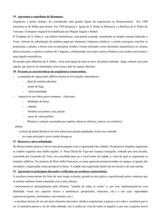 19. Apresenta o contributo de Bramante.
Arquitecto e pintor italiano, foi considerado uma grande figura da arquitectura no Renascimento. Em 1500
transferiu-se de Milão para Roma. Em 1503 projetou a Igreja de S. Pedro in Montorio e a Basílica de S. Pedro do
Vaticano. O projecto original foi modificado por Miguel Ângelo e Rafael.
O Tempieto de S. Pedro é um edifício harmonioso, com planta centrada, semelhante ao templo romano dedicado a
Vesta. Através da substituição da temática pagã por elementos religiosos católicos, o artista conseguiu conciliar as
proporções, a planta, a forma com os princípios cristãos. Foram utilizados como elemetnos arquitetónico as colunas
dórico-toscanas, o pórtico contínuo de 3 degraus, a balaustrada, um corpo central cilíndrico com nichos encravados e
uma cúpula semiesférica.
No projeto para aBasílica de S. Pedro, criou uma igreja de uma só nave, de planta centrada, larga, coberta com uma
cúpula, que através da iluminação criava uma visão do espaço absoluto.
20. Presenta as características da arquitetura renascentista.
- a ocupação do espaço pelo edifício baseia-se em relações matemáticas:
- ideal de simetria absoluta
- ponto de fuga
- - horizontalidade
- inspirou-se nas obras greco-romanas – classismo:
- Abóbadas de berço
- cúpulas
- frontões nas portas e nas janelas
- arcos de volta perfeita
- Pilastras e colunas encimadas por capitéis clássicos (dóricos, jónicos ou coríntios);
- planta:
- evoluiu de planta basilical em cruz latina para plantas quadradas ou de cruz centrada
- no corpo principal a nave central alonga-se
21. Descreve o novo urbanismo:
No Renascimento passou a haver uma preocupação com a organização das cidades. Os projectos surgidos organizam
as cidades segundo uma malha regular. A Praça Ducal de Vigevano (espaço retangular, rodeado por uma arcada),
concebida por Leonardo da Vinci, foi concebida para ser o local nobre da cidade, à volta da qual se organizam os
restantes edifícios. No projecto de Piero della Francesca, as casas aparecem proporcionadas ao espaço, as igrejas são
circulares e organizadas numa perspectiva linear. A cidade está organizada dentro de um círculo e de uma estrela.
22. Apresenta as principais alterações verificadas na escultura renascentista.
A escultura renascentista foi fruto de uma longa evolução, gerada na arte gótica e aperfeiçoada pelos contactos que
os artistas italianos foram mantendo com a arte clássica.
- interessaram-se principalmente pelo Homem, "medida de todas as coisas" e, por isso, representaram-no com
fidelidade visual nos aspectos físicos e anatómicos (proporções, músculos, etc.) e nas suas capacidades
expressivas (gestos, sentimentos, movimentos, etc.).
- a escultura deixou de ser um mero elemento decorativo aliado à arquitectura e passou a ter valor e existência por si
só. A estatuária passou a ser de vulto redondo, isto é, podia ser vista de todos os ângulos e, por isso, surgiram novos
 