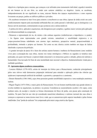 objectivos e tipologias para a mesma, que começou a ser utilizada como monumento individual, erguida à memória
de um homem ou de um feito, ou ainda com carácter simbólico ou alegórico. Assim, as esculturas,
independentemente do seu significado ou tema, estavam libertas dos espaços arquitectónicos e eram expostas
livremente em praças, jardins ou edifícios públicos e privados.
- Os escultores tornaram-se mais livres para criarem e conceberem as suas obras, (apesar de ainda existir um certo
condicionamento imposto pela encomenda) atribuindo-lhes um cunho pessoal e individual, que os distinguisse e os
fizesse sair do anonimato, contrariamente ao que acontecia com o artista medieval.
- A prática do relevo, aplicada à arquitectura, não desapareceu por completo, e ganhou maior verismo pela aplicação
da tridimensionalidade na composição.
- Renasceu a representação do nu, do retrato e das estátuas equestres (simbolizavam a importância e o poder).
- As figuras eram representadas com grande verismo, naturalismo e sensibilidade expressiva e os
corpos possuíam formas trabalhadas com enorme rigor anatómico, perspectiva natural, proporcionalidade e
profundidade, imitando o próprio ser humano. Tal como na arte clássica existiu também um toque de beleza
idealizada e a procura da perfeição.
- A grande inovação da época foi o facto dos artistas usarem homens e mulheres do Renascimento como modelos
vivos para a concepção das suas obras, mesmo nos temas mitológicos e bíblicos ou sagrados (a temática mais
praticada), aos quais iam buscar a expressividade emocional e os minuciosos gestos e atitudes, plenos de realismo e
humanidade. Esta inovação foi fruto de uma mentalidade mais racional e objectiva, fundamentalmente virada para a
realidade quotidiana.
23. Apresenta alguns escultores renascentistas.
- Lorenzo Ghiberti (1378-1455), artista de transição do Gótico para o Renascimento, conhecido principalmente
pelos seus relevos onde demonstrou preparação intelectual para entender a aplicação prática das ciências que
ajudavam à representação artificial da realidade: a geometria, a perspectiva e a anatomia.
- Donato Donatello (1386-1466), cujas obras possuíam grande sensibilidade expressiva e uma modelação anatómica
realista.
- Miguel Ângelo (1475-1564), o maior génio do Renascimento. Foi um homem multifacetado cujo grande talento se
revelou também na arquitectura, na pintura e na poesia. Considerou-se essencialmente escultor e foi capaz, como
nenhum outro, de esculpir e cinzelar as formas directamente do bloco de pedra, sem passar pela construção de
modelos. Na parte final da sua vida (já considerada maneirista) abandonou o realismo racional das suas obras e
começou a expressar-se numa técnica mais livre e rude, que se caracterizava pelo aspecto inacabado e pelas formas
indefinidas. Esta "perda do realismo" foi compensada pela maior carga emotiva das figuras.
 