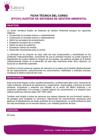 Ficha Curso – Auditor de sistemas de gestión ambiental 1
FICHA TÉCNICA DEL CURSO
[PYC01] AUDITOR DE SISTEMAS DE GESTIÓN AMBIENTAL
OBJETIVOS:
La acción formativa Auditor de Sistemas de Gestión Ambiental persigue los siguientes
objetivos:
• Comprender el concepto entorno y medioambiente.
• Comprender el concepto entorno y medioambiente.
• Definir los conceptos de contaminación.
• Establecer los pasos de un auditor.
• Definir los tipos de auditorías.
• Establecer criterios de medida.
• Desarrollar herramientas para su control.
La Sociedad en su conjunto se haya cada día mas comprometida y sensibilizada en los
problemas medioambientales, conscientes de que la actividad humana no puede suponer la
degradación de nuestro hábitat en ninguna de sus facetas. Las políticas actuales en el ámbito
medioambiental inciden en el desarrollo de esta idea intentando evitar dicho deterioro, en
busca de un desarrollo sostenible.
Contribuir a formar personas capaces de intervenir en la mejora de la Gestión Medioambiental
de las organizaciones, proporcionando los conocimientos, habilidades y actitudes precisas,
constituye el objetivo esencial del curso.
DESTINATARIOS:
Este curso está dirigido a todos aquellos estudiantes y profesionales tales como: directores de
medio ambiente, directores de operaciones y organización, responsables y técnicos de medio
ambiente, consultores y asesores que trabajen en el sector del Medio Ambiente y en
empresas certificadas o en proceso y deseen adquirir los conocimientos y la titulación para
realizar auditorías internas según ISO 14001:2004.
También está dirigido a todas las personas que deseen disponer de una formación amplia y
de prestigio para completar su curriculum, adquiriendo los conocimientos necesarios para
gestionar el departamento de medio ambiente de una Organización, un perfil profesional cada
día más demandado por el mercado laboral y con notables garantías de éxito.
DURACIÓN:
60 horas
 