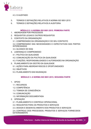 Ficha Curso – Auditor Interno de Sistemas de Gestão da Qualidade. ISO 9001 2
4.3. O AUDITADO
5.	 TERMOS E DEFINIÇÕES RELATIVOS À NORMA ISO 9001:2015	
6.	 TERMOS E DEFINIÇÕES RELATIVOS À AUDITORIA	
MÓDULO 2: A NORMA ISO 9001:2015. PRIMEIRA PARTE
1. ABORDAGEM POR PROCESSOS
2. REQUISITOS LEGAIS E OUTROS REQUISITOS
3. CONTEXTO DA ORGANIZAÇÃO
3.1. COMPREENSÃO DA ORGANIZAÇÃO E DO SEU CONTEXTO
3.2. COMPREENSÃO DAS NECESSIDADES E EXPECTATIVAS DAS PARTES
INTERESSADAS
3.3. ALCANCE DO SGQ
4. LIDERANÇA E COMPROMISSO
4.1. POLÍTICA DA QUALIDADE
4.2. COMUNICAÇÃO DA POLÍTICA DA QUALIDADE
4.3. FUNÇÕES, RESPONSABILIDADES E AUTORIDADES NA ORGANIZAÇÃO
5. PLANEJAMENTO DA GESTÃO DA QUALIDADE
5.1. AÇÕES PARA ABORDAR RISCOS E OPORTUNIDADES
5.2. OBJETIVOS
5.3. PLANEJAMENTO DAS MUDANÇAS
MÓDULO 3: A NORMA ISO 9001:2015. SEGUNDA PARTE
1. APOIO
1.1. RECURSOS
1.2. COMPETÊNCIA
1.3. TOMADA DE CONSCIÊNCIA
1.4. COMUNICAÇÃO
1.5. INFORMAÇÃO DOCUMENTADA
2. OPERAÇÃO
2.1. PLANEJAMENTO E CONTROLE OPERACIONAL
2.2. REQUISITOS PARA OS PRODUTOS E SERVIÇOS
2.3. DESIGN E DESENVOLVIMENTO DOS PRODUTOS E SERVIÇOS
2.4. CONTROLE DOS PROCESSOS, PRODUTOS E SERVIÇOS FORNECIDOS
EXTERNAMENTE
 