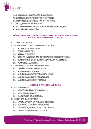 Ficha Curso – Auditor Interno de Sistemas de Gestão da Qualidade. ISO 9001 3
2.5. PRODUÇÃO E PRESTAÇÃO DO SERVIÇO
2.6. LIBERAÇÃO DOS PRODUTOS E SERVIÇOS
2.7. CONTROLE DAS SAÍDAS NÃO CONFORMES
3. AVALIAÇÃO DO DESEMPENHO
3.1. ACOMPANHAMENTO, MEDIÇÃO, ANÁLISE E AVALIAÇÃO
3.2. REVISÃO PELA DIREÇÃO
MÓDULO 4: PLANEJAMENTO DA AUDITORIA. TIPOS DE AUDITORIAS DO
SISTEMA DE GESTÃO DA QUALIDADE.
1. ASPECTOS GERAIS
2. PLANEJAMENTO. PROGRAMA DE AUDITORIAS.
2.1. ALCANCE DA AUDITORIA.
2.2. EQUIPA AUDITORA
2.3. NORMA A CUMPRIR
2.4. COLETA E ANÁLISE DAS INFORMAÇÕES DOCUMENTADAS
2.5. ELABORAÇÃO DA DOCUMENTAÇÃO PARA A AUDITORIA
2.6. PLANO DE AUDITORIA
3. TIPOS DE AUDITORIAS DE QUALIDADE
3.1. CRITÉRIOS DE CLASSIFICAÇÃO
3.2. AUDITORIAS INTERNAS
3.3. AUDITORIAS DE CONFORMIDADE LEGAL
3.4. AUDITORIA CLIENTE-FORNECEDOR
3.5. AUDITORIAS DE CERTIFICAÇÃO
MÓDULO 5: FASES DA AUDITORIA.
1. REUNIÃO INICIAL
1.1. PROPÓSITOS DA REUNIÃO INICIAL
1.2. ASPECTOS A TRATAR
1.3. VIABILIDADE DA AUDITORIA
2. EXECUÇÃO DA AUDITORIA
2.1. EXAME E VISITA DA ÁREA DE TRABALHO
2.2. BUSCA DE EVIDÊNCIAS OBJETIVAS
2.3. IDENTIFICAÇÃO E REVISÃO DOCUMENTAL
2.4. CATEGORIZAÇÃO DOS DESVIOS
 