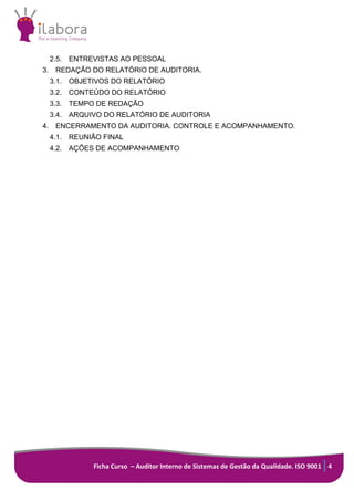 Ficha Curso – Auditor Interno de Sistemas de Gestão da Qualidade. ISO 9001 4
2.5. ENTREVISTAS AO PESSOAL
3. REDAÇÃO DO RELATÓRIO DE AUDITORIA.
3.1. OBJETIVOS DO RELATÓRIO
3.2. CONTEÚDO DO RELATÓRIO
3.3. TEMPO DE REDAÇÃO
3.4. ARQUIVO DO RELATÓRIO DE AUDITORIA
4. ENCERRAMENTO DA AUDITORIA. CONTROLE E ACOMPANHAMENTO.
4.1. REUNIÃO FINAL
4.2. AÇÕES DE ACOMPANHAMENTO
 