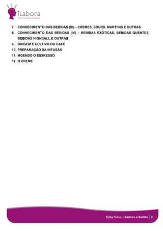 Ficha Curso – Barman e Barista 2
7. CONHECIMENTO DAS BEBIDAS (III) – CREMES, SOURS, MARTINIS E OUTRAS
8. CONHECIMENTO DAS BEBIDAS (IV) – BEBIDAS EXÓTICAS, BEBIDAS QUENTES,
BEBIDAS HIGHBALL E OUTRAS
9. ORIGEM E CULTIVO DO CAFÉ
10. PREPARAÇÃO DA INFUSÃO
11. MOENDO O ESXRESSO
12. O CREME
 