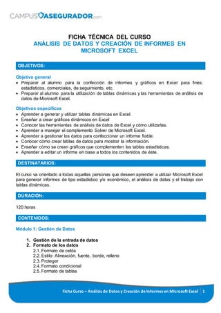 Ficha Curso – Análisis de Datos y Creación de Informes en Microsoft Excel 1
FICHA TÉCNICA DEL CURSO
ANÁLISIS DE DATOS Y CREACIÓN DE INFORMES EN
MICROSOFT EXCEL
OBJETIVOS:
Objetivo general
 Preparar al alumno para la confección de informes y gráficos en Excel para fines:
estadísticos, comerciales, de seguimiento, etc.
 Preparar al alumno para la utilización de tablas dinámicas y las herramientas de análisis de
datos de Microsoft Excel.
Objetivos específicos
 Aprender a generar y utilizar tablas dinámicas en Excel.
 Enseñar a crear gráficos dinámicos en Excel
 Conocer las herramientas de análisis de datos de Excel y cómo utilizarlas.
 Aprender a manejar el complemento Solver de Microsoft Excel.
 Aprender a gestionar los datos para confeccionar un informe fiable.
 Conocer cómo crear tablas de datos para mostrar la información.
 Enseñar cómo se crean gráficos que complementen las tablas estadísticas.
 Aprender a editar un informe en base a todos los contenidos de éste.
DESTINATARIOS:
El curso va orientado a todas aquellas personas que deseen aprender a utilizar Microsoft Excel
para generar informes de tipo estadístico y/o económico, el análisis de datos y el trabajo con
tablas dinámicas.
DURACIÓN:
120 horas
CONTENIDOS:
Módulo 1: Gestión de Datos
1. Gestión de la entrada de datos
2. Formato de los datos
2.1. Formato de celda
2.2. Estilo: Alineación, fuente, borde, relleno
2.3. Proteger
2.4. Formato condicional
2.5. Formato de tablas
 