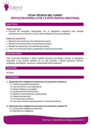 Ficha Curso – Desarrollo de la inteligencia emocional 1
FICHA TÉCNICA DEL CURSO
[PED10] DESARROLLO DE LA INTELIGENCIA EMOCIONAL
OBJETIVOS:
Objetivo general
 Conocer los conceptos relacionados con la inteligencia emocional para manejar
óptimamente las emociones y crecer tanto profesional como personalmente.
Objetivos específicos
 Descubrir las emociones y los sentimientos propios
 Reconocer las emociones y los sentimientos propios
 Manejar las emociones y los sentimientos propios
 Crear una motivación propia y gestionar las relaciones personales
DESTINATARIOS:
Este curso está destinado a todas aquellas personas que deseen conocer la inteligencia
emocional y que quieran aplicarla en su vida personal o laboral (personal sanitario,
profesores, educadores, directivos o profesionales de los negocios).
DURACIÓN:
40 horas
CONTENIDOS:
1. Desarrollo de la inteligencia emocional en lo personal y laboral (I)
1.1 Análisis de grandes pensadores
1.2 Las emociones a nivel empresarial
1.3 Origen biológico y psicológico
1.4 Componente de las emociones
1.5 Relación entre emociones y sentimientos
1.6 Clases de emociones
1.7 Funciones de la emoción
1.8 Los seres humanos experimentamos 5 emociones básicas
2. Desarrollo de la inteligencia emocional en lo personal y laboral (II)
2.1.Introducción Inteligencia Emocional
2.2.Definición de inteligencia
 