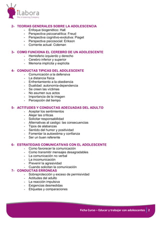 Ficha Curso – Educar y trabajar con adolescentes 2
2- TEORIAS GENERALES SOBRE LA ADOLESCENCIA
- Enfoque biogenético: Hall
- Perspectiva psicoanalítica: Freud
- Perspectiva cognitivo-evolutiva: Piaget
- Perspectiva psicosocial: Erikson
- Corriente actual: Coleman
3- COMO FUNCIONA EL CEREBRO DE UN ADOLESCENTE
- Hemisferio izquierdo y derecho
- Cerebro inferior y superior
- Memoria implícita y explícita
4- CONDUCTAS TIPICAS DEL ADOLESCENTE
- Comunicación a la defensiva
- La distancia física
- Enfrentamiento a la obediencia
- Dualidad: autonomía-dependencia
- Se creen las víctimas
- No asumen sus actos
- Importancia de la imagen
- Percepción del tiempo
5- ACTITUDES Y CONDUCTAS ADECUADAS DEL ADULTO
- Aceptar los sentimientos
- Alejar las críticas
- Solicitar responsabilidad
- Alternativas al castigo: las consecuencias
- Tipos de alabanzas
- Sentido del humor y positividad
- Fomentar la autoestima y confianza
- Ser un buen referente
6- ESTRATEGIAS COMUNICATIVAS CON EL ADOLESCENTE
- Como favorecer la comunicación
- Como transmitir mensajes desagradables
- La comunicación no verbal
- La incomunicación
- Prevenir la agresividad
- Cuando solicitan la comunicación
7- CONDUCTAS ERRONEAS
- Sobreprotección y exceso de permisividad
- Actitudes del adulto
- La reacción impulsiva
- Exigencias desmedidas
- Etiquetas y comparaciones
 