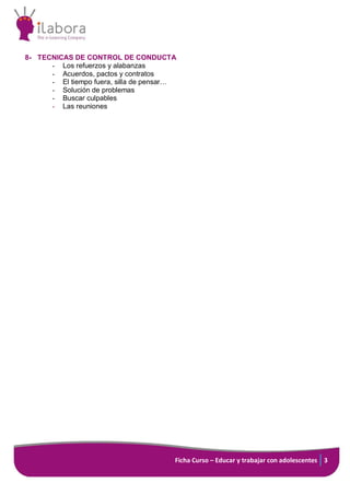 Ficha Curso – Educar y trabajar con adolescentes 3
8- TECNICAS DE CONTROL DE CONDUCTA
- Los refuerzos y alabanzas
- Acuerdos, pactos y contratos
- El tiempo fuera, silla de pensar…
- Solución de problemas
- Buscar culpables
- Las reuniones
 